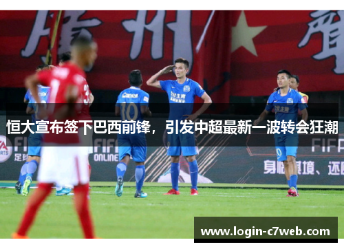 恒大宣布签下巴西前锋，引发中超最新一波转会狂潮
